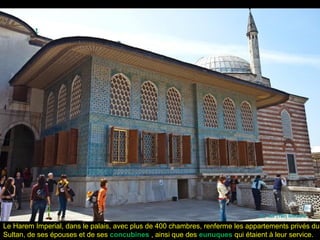 Le Harem Imperial, dans le palais, avec plus de 400 chambres, renferme les appartements privés du
Sultan, de ses épouses et de ses concubines , ainsi que des eunuques qui étaient à leur service.
 