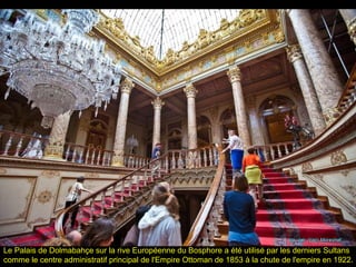 Le Palais de Dolmabahçe sur la rive Européenne du Bosphore a été utilisé par les derniers Sultans
comme le centre administratif principal de l'Empire Ottoman de 1853 à la chute de l'empire en 1922.
 