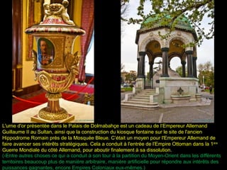 L'urne d'or présentée dans le Palais de Dolmabahçe est un cadeau de l‘Empereur Allemand
Guillaume II au Sultan, ainsi que la construction du kiosque fontaine sur le site de l'ancien
Hippodrome Romain près de la Mosquée Bleue. C’était un moyen pour l'Empereur Allemand de
faire avancer ses intérêts stratégiques. Cela a conduit à l'entrée de l'Empire Ottoman dans la 1 ère
Guerre Mondiale du côté Allemand, pour aboutir finalement à sa dissolution.
(-Entre autres choses ce qui a conduit à son tour à la partition du Moyen-Orient dans les différents
territoires beaucoup plus de manière arbitraire, manière artificielle pour répondre aux intérêts des
puissances gagnantes, encore Empires Coloniaux eux-mêmes.)
 