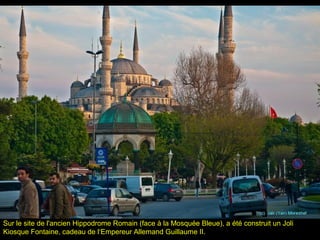 Sur le site de l'ancien Hippodrome Romain (face à la Mosquée Bleue), a été construit un Joli
Kiosque Fontaine, cadeau de l‘Empereur Allemand Guillaume II.
 