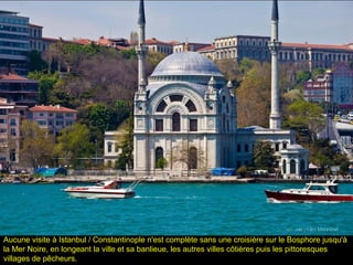 Aucune visite à Istanbul / Constantinople n'est complète sans une croisière sur le Bosphore jusqu'à
la Mer Noire, en longeant la ville et sa banlieue, les autres villes côtières puis les pittoresques
villages de pêcheurs.
 