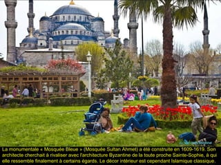 La monumentale « Mosquée Bleue » (Mosquée Sultan Ahmet) a été construite en 1609-1619. Son
architecte cherchait à rivaliser avec l'architecture Byzantine de la toute proche Sainte-Sophie, à qui
elle ressemble finalement à certains égards. Le décor intérieur est cependant Islamique classique.
 