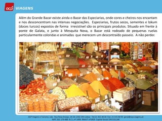 Além do Grande Bazar existe ainda o Bazar das Especiarias, onde cores e cheiros nos encantam
e nos desconcentram nas intensas negociações. Especiarias, frutos secos, sementes e lokum
(doces turcos) expostos de forma irresistível são os principais produtos. Situado em frente à
ponte de Galata, e junto à Mesquita Nova, o Bazar está rodeado de pequenas ruelas
particularmente coloridas e animadas que merecem um descontraído passeio. A não perder.
 