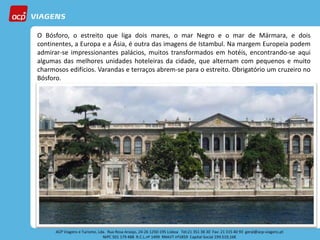 O Bósforo, o estreito que liga dois mares, o mar Negro e o mar de Mármara, e dois
continentes, a Europa e a Ásia, é outra das imagens de Istambul. Na margem Europeia podem
admirar-se impressionantes palácios, muitos transformados em hotéis, encontrando-se aqui
algumas das melhores unidades hoteleiras da cidade, que alternam com pequenos e muito
charmosos edifícios. Varandas e terraços abrem-se para o estreito. Obrigatório um cruzeiro no
Bósforo.
 