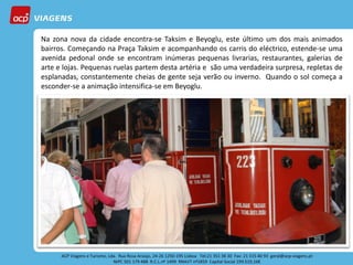 Na zona nova da cidade encontra-se Taksim e Beyoglu, este último um dos mais animados
bairros. Começando na Praça Taksim e acompanhando os carris do eléctrico, estende-se uma
avenida pedonal onde se encontram inúmeras pequenas livrarias, restaurantes, galerias de
arte e lojas. Pequenas ruelas partem desta artéria e são uma verdadeira surpresa, repletas de
esplanadas, constantemente cheias de gente seja verão ou inverno. Quando o sol começa a
esconder-se a animação intensifica-se em Beyoglu.
 