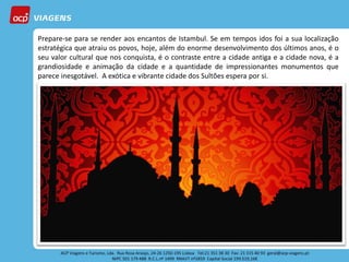 Prepare-se para se render aos encantos de Istambul. Se em tempos idos foi a sua localização
estratégica que atraiu os povos, hoje, além do enorme desenvolvimento dos últimos anos, é o
seu valor cultural que nos conquista, é o contraste entre a cidade antiga e a cidade nova, é a
grandiosidade e animação da cidade e a quantidade de impressionantes monumentos que
parece inesgotável. A exótica e vibrante cidade dos Sultões espera por si.
 