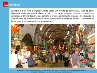 Istambul é o lendário e singular Grande Bazar, um mundo de ourivesarias, lojas de peles,
bijouteria, cerâmicas, metais, têxteis e todo o tipo de artesanato. Estamos no paraíso das
compras e o difícil é decidir o que comprar e em que comerciante comprar. A negociação na
Turquia é um ritual que não poucas vezes começa com a oferta de um chá. O ambiente do
Bazar é por si só uma experiencia a não perder.
 