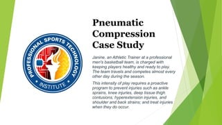 Pneumatic
Compression
Case Study
Janine, an Athletic Trainer at a professional
men's basketball team, is charged with
keeping players healthy and ready to play.
The team travels and competes almost every
other day during the season.
This intensity of play requires a proactive
program to prevent injuries such as ankle
sprains, knee injuries, deep tissue thigh
contusions, hyperextension injuries, and
shoulder and back strains; and treat injuries
when they do occur.
 