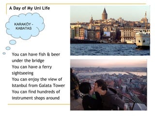 A Day of My Uni Life KARAKÖY - KABATAS You can have fish & beer under the bridge You can have a ferry  sightseeing  You can enjoy the view of  Istanbul from Galata Tower You can find hundreds of  instrument shops around 
