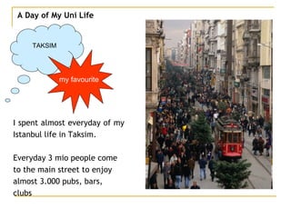 A Day of My Uni Life TAKSIM I spent almost everyday of my  Istanbul life in Taksim. Everyday 3 mio people come  to the main street to enjoy  almost 3.000 pubs, bars,  clubs my favourite 