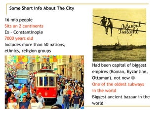 Some Short Info About The City 16 mio people Sits on 2 continents Ex – Constantinople 7000 years old Includes more than 50 nations, ethnics, religion groups Had been capital of biggest empires (Roman, Byzantine, Ottoman), not now   One of the oldest subways  in the world Biggest ancient bazaar in the world 