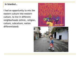 In Istanbul… I had an opportunity to mix the  eastern culture into western  culture, to live in different  neighborhoods (ethnic, religion,  culture, subculture, nation  differentiated) 