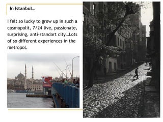 In Istanbul… I felt so lucky to grow up in such a  cosmopolit, 7/24 live, passionate,  surprising, anti-standart city…Lots  of so different experiences in the  metropol. 