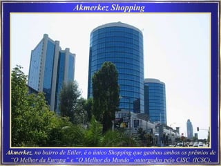 Akmerkez Shopping Akmerkez , no bairro de Etiler, é o único Shopping que ganhou ambos os prêmios de “O Melhor da Europa” e “O Melhor do Mundo” outorgados pelo CISC  (ICSC). 