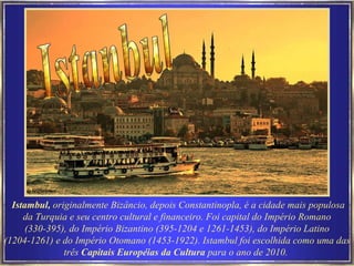 Istambul,  originalmente Bizâncio, depois Constantinopla, é a cidade mais populosa da Turquia e seu centro cultural e financeiro. Foi capital do Império Romano (330-395), do Império Bizantino (395-1204 e 1261-1453), do Império Latino (1204-1261) e do Império Otomano (1453-1922). Istambul foi escolhida como uma das três  Capitais Européias da Cultura  para o ano de 2010.   Istanbul 