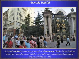 Avenida Istiklal A Avenida  Istiklal  e a entrada principal do  Galatasaray Lisesi  – Liceu Galático Imperial – uma das universidades mais influentes e renomadas da moderna Turquia, fundada em 1481.   