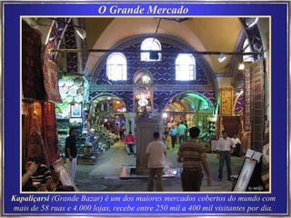 O Grande Mercado Kapal i çar si  (Grande Bazar) é um dos maiores mercados cobertos do mundo com mais de 58 ruas e 4.000 lojas, recebe entre 250 mil a 400 mil visitantes por dia. 