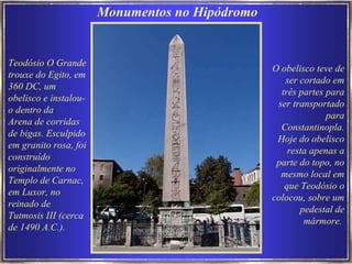 Teodósio O Grande trouxe do Egito, em 360 DC, um obelisco e instalou-o dentro da  Arena de corridas de bigas. Esculpido em granito rosa, foi construído originalmente no Templo de Carnac, em Luxor, no reinado de Tutmosis III (cerca de 1490 A.C.).  Monumentos no Hipódromo  O obelisco teve de ser cortado em três partes para ser transportado para Constantinopla. Hoje do obelisco resta apenas a parte do topo, no mesmo local em que Teodósio o colocou, sobre um pedestal de mármore.   