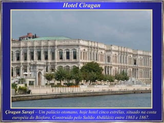 Hotel Ciragan   Çiragan Sarayi  – Um palácio otomano, hoje hotel cinco estrêlas, situado na costa  européia do Bósforo. Construído pelo Sultão Abdülâziz entre 1863 e 1867.   