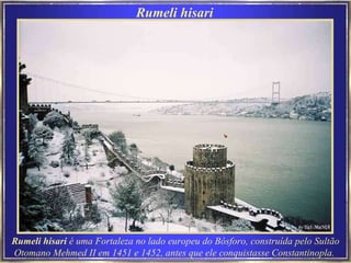 Rumeli hisari   Rumeli hisari  é uma Fortaleza no lado europeu do Bósforo, construída pelo Sultão Otomano Mehmed II em 1451 e 1452, antes que ele conquistasse Constantinopla.   