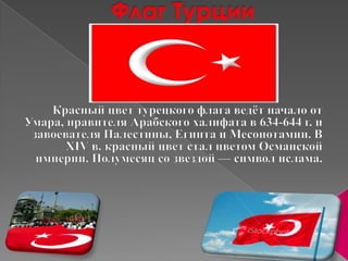 Флаг ТурцииКрасный цвет турецкого флага ведёт начало от Умара, правителя Арабского халифата в 634-644 г. и завоевателя Палестины, Египта и Месопотамии. В XIV в. красный цвет стал цветом Османской империи. Полумесяц со звездой — символ ислама.