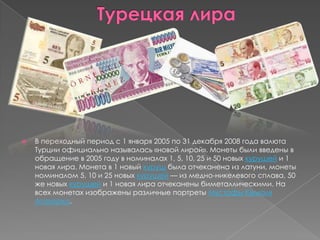 Турецкая лираВ переходный период с 1 января 2005 по 31 декабря 2008 года валюта Турции официально называлась «новой лирой». Монеты были введены в обращение в 2005 году в номиналах 1, 5, 10, 25 и 50 новых курушей и 1 новая лира. Монета в 1 новый куруш была отчеканена из латуни, монеты номиналом 5, 10 и 25 новых курушей — из медно-никелевого сплава, 50 же новых курушейи 1 новая лира отчеканены биметаллическими. На всех монетах изображены различные портреты Мустафы Кемаля Ататюрка.