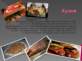 КухняТурецкая кухня - это настоящий праздник живота. Она настолько разнообразна, что вполне подходит и для вегетарианца, и для сторонника правильного питания, и просто для любителя поесть обильно, вкусно и разнообразно. Турецкая кухня - это много овощей, зелени, рыбы, мяса. Наконец, это сладости! Одной только пахлавы десятки видов. 