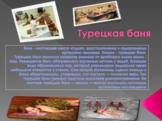 Турецкая баняБаня - настоящее место отдыха, восстановления и оздоровления организма человека. Хамам - турецкая баня. Турецкая баня получила название «хамам» от арабского слова «хам» - жар. Помещение бани обогревалось огромным котлом с водой. Кипящая вода образовывала пар, который равномерно подавался через небольшие отверстия в стенах. Сам пророк Мухаммед сделал походы в баню обязательными, утверждая, что чистота — половина веры. Так турецкая баня (хамам) получила массовое распространение. На востоке турецкая баня — хамам — всегда считалась истинным источником наслаждения