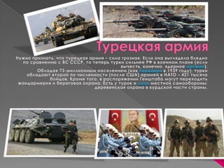 Турецкая армия Нужно признать, что турецкая армия – сила грозная. Если она выглядела бледно по сравнению с ВС СССР, то теперь турки сильнее РФ в военном плане (если вычесть, конечно, ядерное оружие). Обладая 73-миллионным населением (как Германия в 1939 году), турки обладают второй по численности (после США) армией в НАТО – 421 тысяча бойцов. Кроме того, в распоряжении Генштаба могут переходить жандармерия и береговая охрана. Есть у турок и силы местной самообороны: деревенская охрана в курдской части страны.