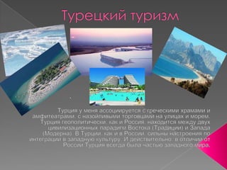 Турецкий туризм.Турция у меня ассоциируется с греческими храмами и амфитеатрами, с назойливыми торговцами на улицах и морем. Турция геополитически, как и Россия, находится между двух цивилизационных парадигмВостока (Традиции) и Запада (Модерна). В Турции, как и в России, сильны настроения по интеграции в западную культуру. И действительно, в отличии от России Турция всегда была частью западного мира.