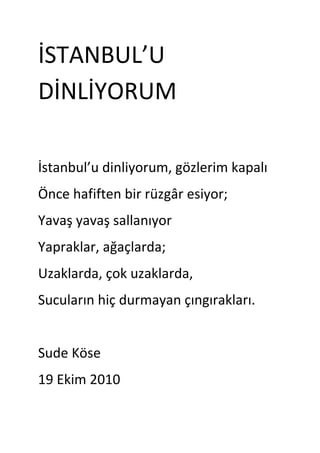 İSTANBUL’U DİNLİYORUM<br />İstanbul’u dinliyorum, gözlerim kapalı<br />Önce hafiften bir rüzgâr esiyor;<br />Yavaş yavaş sallanıyor<br />Yapraklar, ağaçlarda;<br />Uzaklarda, çok uzaklarda,<br />Sucuların hiç durmayan çıngırakları.<br />Sude Köse<br />19 Ekim 2010<br />