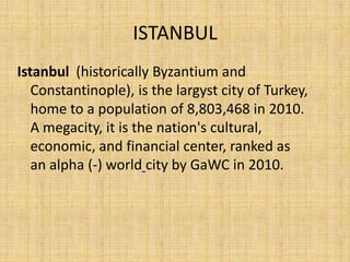 ISTANBUL
Istanbul (historically Byzantium and
   Constantinople), is the largyst city of Turkey,
   home to a population of 8,803,468 in 2010.
   A megacity, it is the nation's cultural,
   economic, and financial center, ranked as
   an alpha (-) world city by GaWC in 2010.
 