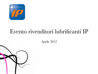 Evento rivenditori lubriﬁcanti IP
             Aprile 2012
 