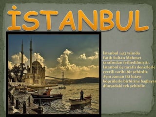 İstanbul 1453 yılında
Fatih Sultan Mehmet
tarafından fethedilmiştir.
İstanbul üç taraflı denizlerle
çevrili tarihi bir şehirdir.
Aynı zaman iki kıtayı
köprülerle birbirine bağlayan
dünyadaki tek şehirdir.

 