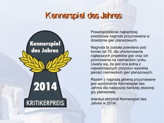 Kennerspiel desJahresKennerspiel desJahres
Prawdopodobnie najbardziej
prestiżowa nagroda przyznawana w
dziedzinie gier planszowych.
Nagroda ta została powołana pod
koniec lat 70. dla uhonorowania
najlepszych projektów gier oraz ich
promowania na niemieckim rynku.
Uważa się, że jest ona jedną z
najważniejszych przyczyn wysokiej
jakości niemieckich gier planszowych.
Razem z nagrodą główną przyznawane
jest wyróżnienie Kennerspiel des
Jahres dla najlepszej bardziej złożonej
gry planszowej.
Istanbul otrzymał Kennerspiel des
Jahres w 2014r.
 