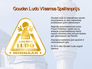 Gouden Ludo VlaamseSpellenprijsGouden Ludo VlaamseSpellenprijs
Gouden Ludo to holenderska naroda
przyznawana co roku najbardziej
prestiżowym grom planszowym.
Nagroda przyznawana jest przez
Forum Federacji i opiera się na
ankiecie przeprowadzonej wśród
swoich członków oraz różnych klubów
gier planszowych we Flandrii.
Zwycięzca wybierany jest spośród 4
nominowanych gier.
W 2014 roku Gouden Ludo wygrał
Istanbul
 