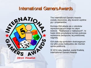 International GamersAwardsInternational GamersAwards
The International Gamers Awards
zostały stworzone, aby docenić wybitne
gry i projektantów.
Komisja IGA składa sie z członków
reprezentujących kraje na całym
świecie. "Najlepszye z najlepszych", to
hasło które przyświeca komisji podczas
wybierania zwcięzców, tej prestiżowej
nagródy.
IGA stało się symbolem dostrzeganym
nie tylko przez hobbystów ale również
opinie publiczną.
W 2014 roku Istanbul, został finalistą
International Gamers Awards
 