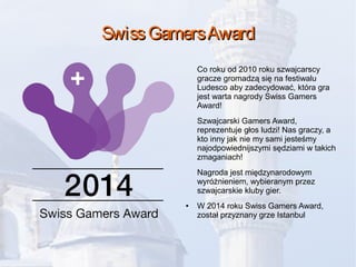 SwissGamersAwardSwissGamersAward
Co roku od 2010 roku szwajcarscy
gracze gromadzą się na festiwalu
Ludesco aby zadecydować, która gra
jest warta nagrody Swiss Gamers
Award!
Szwajcarski Gamers Award,
reprezentuje głos ludzi! Nas graczy, a
kto inny jak nie my sami jesteśmy
najodpowiednijszymi sędziami w takich
zmaganiach!
Nagroda jest międzynarodowym
wyróżnieniem, wybieranym przez
szwajcarskie kluby gier.
● W 2014 roku Swiss Gamers Award,
został przyznany grze Istanbul
 