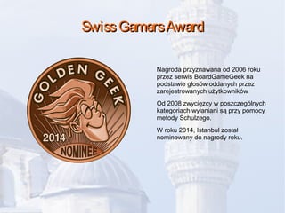 SwissGamersAwardSwissGamersAward
Nagroda przyznawana od 2006 roku
przez serwis BoardGameGeek na
podstawie głosów oddanych przez
zarejestrowanych użytkowników
Od 2008 zwycięzcy w poszczególnych
kategoriach wyłaniani są przy pomocy
metody Schulzego.
W roku 2014, Istanbul został
nominowany do nagrody roku.
 