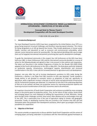 INTERNATIONAL DEVELOPMENT COOPERATION: TRENDS and EMERGING 
OPPORTUNITIES – PERSPECTIVES OF THE NEW ACTORS 
Concept Note for Plenary Panel 2: 
Development Cooperation with the Least Developed Countries 
11:00-12:30, 20 June 2014 
I. Introduction/Background 
The Least Developed Countries (LDCs) have been recognized by the United Nations since 1971 as a 
group facing long-term structural challenges and therefore requiring special attention. The criteria 
for being designated as an LDC go beyond low income. They include weaknesses in human assets 
(health, nutrition and education) as well as economic and environmental vulnerability, which 
indicate crucial intervention points for assisting LDCs. The idea behind identifying LDCs was to single 
them out for targeted international interventions prioritizing their specific development challenges. 
To guide the international community in this respect, four UN Conferences on the LDCs have been 
held since 1981. In these Conferences, LDCs and the international community decided on a course of 
action for the following decade and agreed to take it into account in their policies and cooperation. 
The latest such document is the Istanbul Programme of Action for the Decade 2011-2020 (IPoA) 
adopted at the Fourth UN Conference on the LDCs in May 2011. The IPoA places particular emphasis 
on productive capacity, infrastructure, technological capacity, diversification and structural 
transformation in the LDCs. It also calls for increased attention to agriculture and rural development. 
However, one year after the call to increase development assistance to LDCs made during the 
Conference, a decline in net flows from DAC countries to LDCs was observed. Trends revealed a 
steady decline in aid directed to economic sectors as proportion of total aid, specifically to 
agriculture, while a significant increase in the part of aid for social and administrative infrastructure 
and for humanitarian purposes was observed. It is important to note that if the underlying objectives 
of IPoA are to be realized, aid flows into productive sectors for improving productive capacity and 
fostering structural transformation of the LDCs' economies need to be enhanced. 
An important characteristic of South-South Cooperation and assistance provided by many emerging 
players is the priority given to productive sectors. Thus, by the nature of their actions, South-South 
and emerging players are more disposed to fulfilling the requirements of IPoA. Moreover, having 
gone through similar challenges recently, these actors often develop and use technologies more apt 
to the LDCs. This is particularly true in the case of agriculture owing to climatic and geographic 
proximities. Finally, as developing countries they are currently in the situation that LDCs will find 
themselves when they graduate from development assistance, which opens up synergies and further 
possibilities for cooperation. 
II. Objective of the Panel 
This session provides an opportunity to discuss whether South-South Cooperation and the actions of 
emerging players are being undertaken in accordance with the internationally agreed framework as 
 