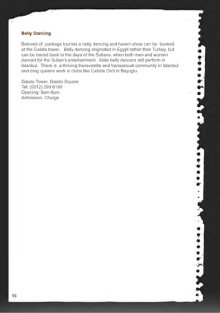 Belly Dancing
Beloved of package tourists a belly dancing and harem show can be booked
at the Galata tower. Belly dancing originated in Egypt rather than Turkey, but
can be traced back to the days of the Sultans, when both men and women
danced for the Sultan’s entertainment. Male belly dancers still perform in
Istanbul. There is a thriving transvestite and transsexual community in Istanbul
and drag queens work in clubs like Cahide On5 in Beyoglu.
Galata Tower, Galata Square
Tel: (0212) 293 8180
Opening: 9am-8pm
Admission: Charge
16
 