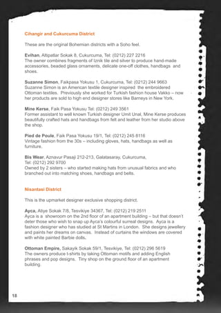 Cihangir and Cukurcuma District
These are the original Bohemian districts with a Soho feel.
Evihan, Altipatlar Sokak 8, Cukurcuma, Tel: (0212) 227 2216
The owner combines fragments of Iznik tile and silver to produce hand-made
accessories, beaded glass ornaments, delicate one-off clothes, handbags and
shoes.
Suzanne Simon, Faikpasa Yokusu 1, Cukurcuma, Tel: (0212) 244 9663
Suzanne Simon is an American textile designer inspired the embroidered
Ottoman textiles. Previously she worked for Turkish fashion house Vakko – now
her products are sold to high end designer stores like Barneys in New York.
Mine Kerse, Faik Pasa Yokusu Tel: (0212) 249 3561
Former assistant to well known Turkish designer Umit Unal, Mine Kerse produces
beautifully crafted hats and handbags from felt and leather from her studio above
the shop.
Pied de Poule, Faik Pasa Yokusu 19/1, Tel: (0212) 245 8116
Vintage fashion from the 30s – including gloves, hats, handbags as well as
furniture.
Bis Wear, Aznavur Pasaji 212-213, Galatasaray, Cukurcuma,
Tel: (0212) 292 9700
Owned by 2 sisters – who started making hats from unusual fabrics and who
branched out into matching shoes, handbags and belts.
Nisantasi District
This is the upmarket designer exclusive shopping district.
Ayca, Atiye Sokak 7/8, Tesvikiye 34367, Tel: (0212) 219 2511
Ayca is a showroom on the 2nd floor of an apartment building – but that doesn’t
deter those who wish to snap up Ayca’s colourful surreal designs. Ayca is a
fashion designer who has studied at St Martins in London. She designs jewellery
and paints her dreams on canvas. Instead of curtains the windows are covered
with white painted Barbie dolls.
Ottoman Empire, Sakayik Sokak 59/1, Tesvikiye, Tel: (0212) 296 5619
The owners produce t-shirts by taking Ottoman motifs and adding English
phrases and pop designs. Tiny shop on the ground floor of an apartment
building.
18
 