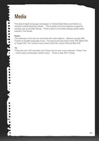 Media
The daily English language newspaper is Turkish Daily News and there is a
monthly Turkish Business World. The monthly Time Out Istanbul is good for
reviews and up-to-date listings. There is also a bi-monthly listings guide called
Istanbul: The Guide.
Radio
The airwaves in the city are crammed with radio stations. Stations usually offer
Turkish or English language music. For dance and pop there’s Kiss FM, Metro FM
or Power FM. For Turkish music there’s Kral FM, Lokum FM and Best FM.
TV
There are over 100 channels and Turkey has its own music channel - Power Turk
– which plays exclusively Turkish music. There is also MTV Turkey.
21
 