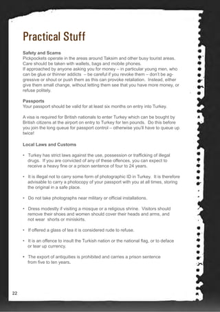 Practical Stuff
Safety and Scams
Pickpockets operate in the areas around Taksim and other busy tourist areas.
Care should be taken with wallets, bags and mobile phones.
If approached by anyone asking you for money – in particular young men, who
can be glue or thinner addicts – be careful if you revoke them – don’t be ag-
gressive or shout or push them as this can provoke retaliation. Instead, either
give them small change, without letting them see that you have more money, or
refuse politely.
Passports
Your passport should be valid for at least six months on entry into Turkey.
A visa is required for British nationals to enter Turkey which can be bought by
British citizens at the airport on entry to Turkey for ten pounds. Do this before
you join the long queue for passport control – otherwise you’ll have to queue up
twice!
Local Laws and Customs
• Turkey has strict laws against the use, possession or trafficking of illegal
drugs. If you are convicted of any of these offences, you can expect to
receive a heavy fine or a prison sentence of four to 24 years.
• It is illegal not to carry some form of photographic ID in Turkey. It is therefore
advisable to carry a photocopy of your passport with you at all times, storing
the original in a safe place.
• Do not take photographs near military or official installations.
• Dress modestly if visiting a mosque or a religious shrine. Visitors should
remove their shoes and women should cover their heads and arms, and
not wear shorts or miniskirts.
• If offered a glass of tea it is considered rude to refuse.
• It is an offence to insult the Turkish nation or the national flag, or to deface
or tear up currency.
• The export of antiquities is prohibited and carries a prison sentence
from five to ten years.
22
 