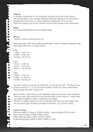 Tipping
In cheaper restaurants it’s not necessary to leave more than a few coins in
the change plate. In an average restaurant although tipping is not compulsory,
people leave around 5%. In more expensive restaurants, 10 % is usual.
Taxis don’t expect a tip but it’s usual to round up the change to the nearest lira.
Water
It is recommended that you drink bottled water.
Money
Turkey’s currency is the Turkish Lira.
Exchange rates (NB These rates are estimated, and for indication purposes only.
Exchange rates vary on a daily basis!):
USD
1 USD = 2.92 Lira
5 USD = 14.62 Lira
10 USD = 29.23 Lira
Euro
1 Euro = 3.26 Lira
5 Euro = 16.31 Lira
10 Euro = 32.62 Lira
GBP
1 GBP = 4.24 Lira
5 GBP = 21.20 Lira
10 GBP = 42.40 Lira
Cost of Living
The New Turkish Lira comes in notes of 5, 10, 20, 50 and 100. The New Kuruş
comes in coins of 5, 10, 25, 50 and one New Turkish Lira. One hundred New
Kuruş equals one New Turkish Lira.
With a credit or debit card you can withdraw local currency from cash machines.
There are also cash machines in the arrivals halls at most airports. Credit cards
are widely accepted in hotels, restaurants and shops.
The Euro is highly valued as a form of payment (far more than the dollar), and
can be used to pay for large purchases or services - e.g. of a tour guide.
Minimum wage in Turkey is TL608 a month – approximately £260 a month
Blue collar average is £350 -£500 a month
White collar average is £450 - £750 a month
Professional/highly skilled is £900 - £3000 a month
23
 