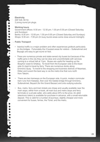 Electricity
220 Volt, 50 Hz
2 prong round pin plugs.
Working hours
Government offices: 8:30 am - 12:30 pm; 1:30 pm-5:30 pm (Closed Saturday
and Sundays)
Banks: 8:30 am - 12:00 pm; 1:30 pm-5:00 pm (Closed Saturday and Sundays)
Shops: 9:30 am - 7:00 pm (In busy tourist areas some close around midnight)
Public Transport
• Istanbul traffic is a major problem and often experiences gridlock particularly
on the bridges. Fortunately the 2 busiest areas for visitors – Sultanahmet and
Beyoglu are easy to get round on foot.
• There are numerous private and state-owned city buses but because of the
traffic jams in the city they can be slow and uncomfortable with services
coming to a virtual halt at 11pm. Buses are useful for heading up the
Bosphor coast to Ortakoy. To travel from the European side to the Asian
side it’s best to travel by ferry. There are numerous docks along
Eminönü Quay. To travel to the shopping and business districts of Nisantasi,
Etilier and Levent the best way is via the metro line that runs north
from Taksim.
• There are two tramways on the European side. A quick, modern commuter
tram runs from Kabatas, then over the Galata bridge through Eminönü,
Sultanahmet, Beyazit (for the Grand Bazaar) and onto outlying suburbs.
• Bus, metro, ferry and tram tickets are cheap and usually available near the
main stops, either from a kiosk, all main bus and metro stops and ferry
terminals or a private seller, who adds about 25% to the price. An akbil
(electronic token) is available for purchase in advance, with a small returnable
deposit. This is valid for a number of journeys, slightly cheaper and more
convenient for buses, ferries, the Tünel, and the metro.
25
 