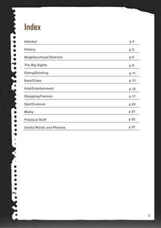 Index
Istanbul
History
Neighbourhood Districts
The Big Sights
Eating/Drinking
Bars/Clubs
Arts/Entertainment
Shopping/Fashion
Sport/Leisure
Media
Practical Stuff
Useful Words and Phrases
p 4
p 5
p 6
p 9
p 11
p 13
p 15
p 17
p 20
p 21
p 22
p 27
3
 