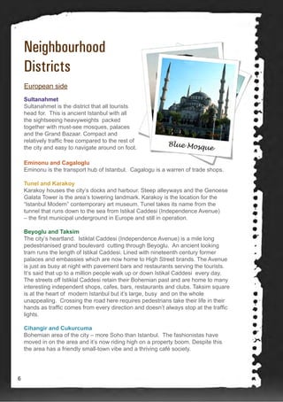 Neighbourhood
Districts
Sultanahmet
Sultanahmet is the district that all tourists
head for. This is ancient Istanbul with all
the sightseeing heavyweights packed
together with must-see mosques, palaces
and the Grand Bazaar. Compact and
relatively traffic free compared to the rest of
the city and easy to navigate around on foot.
European side
Eminonu and Cagaloglu
Eminonu is the transport hub of Istanbul. Cagalogu is a warren of trade shops.
Tunel and Karakoy
Karakoy houses the city’s docks and harbour. Steep alleyways and the Genoese
Galata Tower is the area’s towering landmark. Karakoy is the location for the
“Istanbul Modern” contemporary art museum. Tunel takes its name from the
tunnel that runs down to the sea from Istikal Caddesi (Independence Avenue)
– the first municipal underground in Europe and still in operation.
Beyoglu and Taksim
The city’s heartland. Istiklal Caddesi (Independence Avenue) is a mile long
pedestrianised grand boulevard cutting through Beyoglu. An ancient looking
tram runs the length of Istikal Caddesi. Lined with nineteenth century former
palaces and embassies which are now home to High Street brands. The Avenue
is just as busy at night with pavement bars and restaurants serving the tourists.
It’s said that up to a million people walk up or down Istikal Caddesi every day.
The streets off Istiklal Caddesi retain their Bohemian past and are home to many
interesting independent shops, cafes, bars, restaurants and clubs. Taksim square
is at the heart of modern Istanbul but it’s large, busy and on the whole
unappealing. Crossing the road here requires pedestrians take their life in their
hands as traffic comes from every direction and doesn’t always stop at the traffic
lights.
Cihangir and Cukurcuma
Bohemian area of the city – more Soho than Istanbul. The fashionistas have
moved in on the area and it’s now riding high on a property boom. Despite this
the area has a friendly small-town vibe and a thriving café society.
6
 