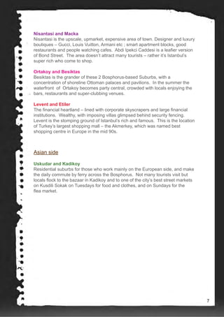 Nisantasi and Macka
Nisantasi is the upscale, upmarket, expensive area of town. Designer and luxury
boutiques – Gucci, Louis Vuitton, Armani etc ; smart apartment blocks, good
restaurants and people watching cafes. Abdi Ipekci Caddesi is a leafier version
of Bond Street. The area doesn’t attract many tourists – rather it’s Istanbul’s
super rich who come to shop.
Ortakoy and Besiktas
Besiktas is the grander of these 2 Bosphorus-based Suburbs, with a
concentration of shoreline Ottoman palaces and pavilions. In the summer the
waterfront of Ortakoy becomes party central, crowded with locals enjoying the
bars, restaurants and super-clubbing venues.
Levent and Etiler
The financial heartland – lined with corporate skyscrapers and large financial
institutions. Wealthy, with imposing villas glimpsed behind security fencing.
Levent is the stomping ground of Istanbul’s rich and famous. This is the location
of Turkey’s largest shopping mall – the Akmerkey, which was named best
shopping centre in Europe in the mid 90s.
Asian side
Uskudar and Kadikoy
Residential suburbs for those who work mainly on the European side, and make
the daily commute by ferry across the Bosphorus. Not many tourists visit but
locals flock to the bazaar in Kadikoy and to one of the city’s best street markets
on Kusdili Sokak on Tuesdays for food and clothes, and on Sundays for the
flea market.
7
 