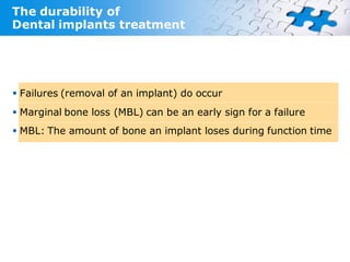 The durability of
Dental implants treatment




 Failures (removal of an implant) do occur
 Marginal bone loss (MBL) can be an early sign for a failure
 MBL: The amount of bone an implant loses during function time
 